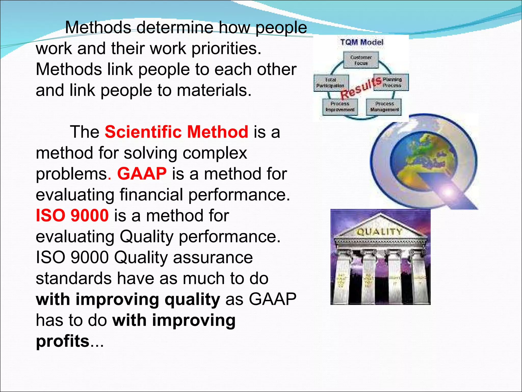 Methods determine how people work and their work priorities. Methods link people to each other and link people to materials.  The  Scientific Method  is a method for solving complex problems .  GAAP   is a method for evaluating financial performance.  ISO 9000  is a method for evaluating Quality performance. ISO 9000 Quality assurance standards have as much to do  with improving quality  as GAAP has to do  with improving profits ... 