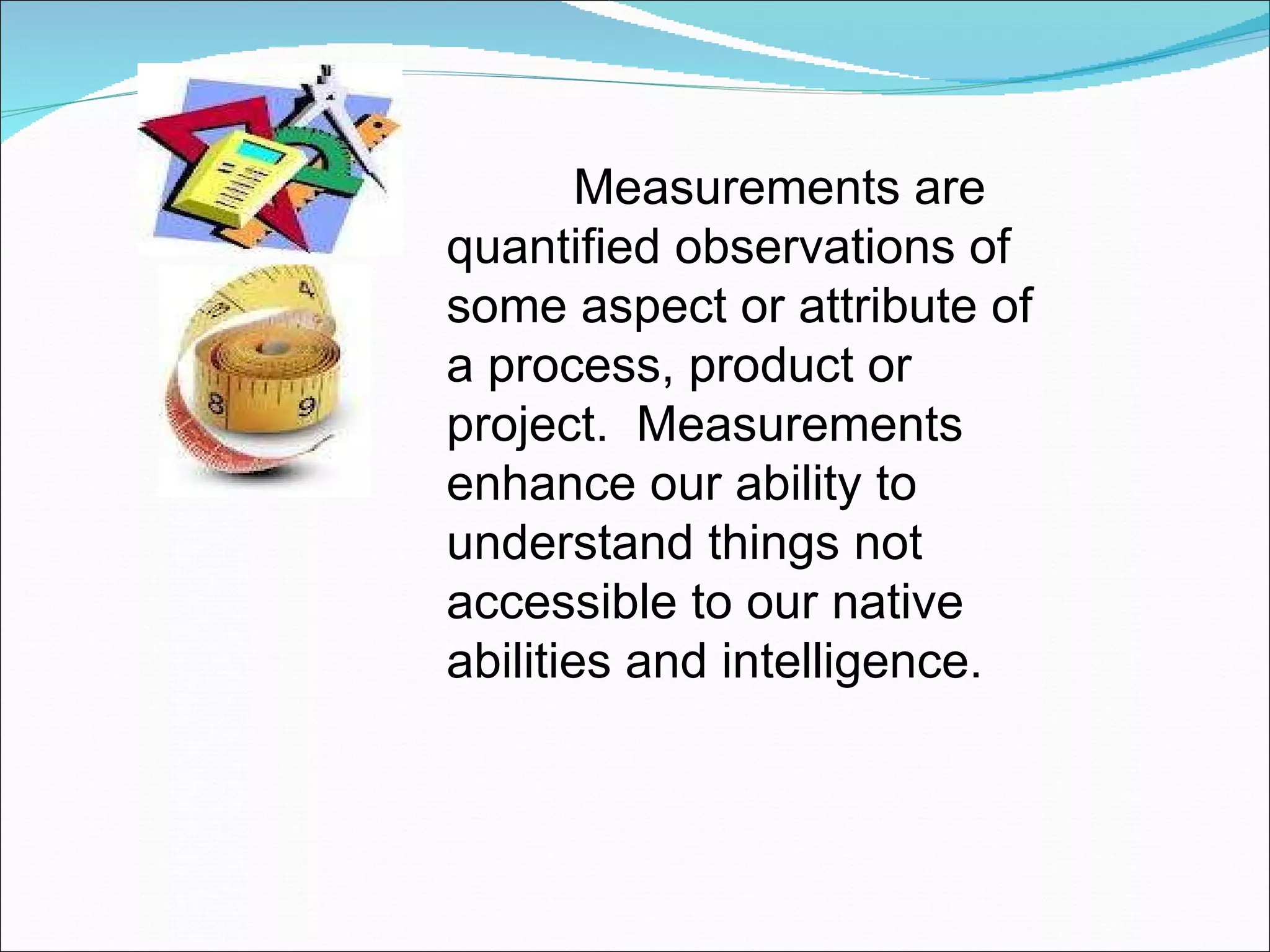 Measurements are quantified observations of some aspect or attribute of a process, product or project.  Measurements enhance our ability to understand things not accessible to our native abilities and intelligence.  