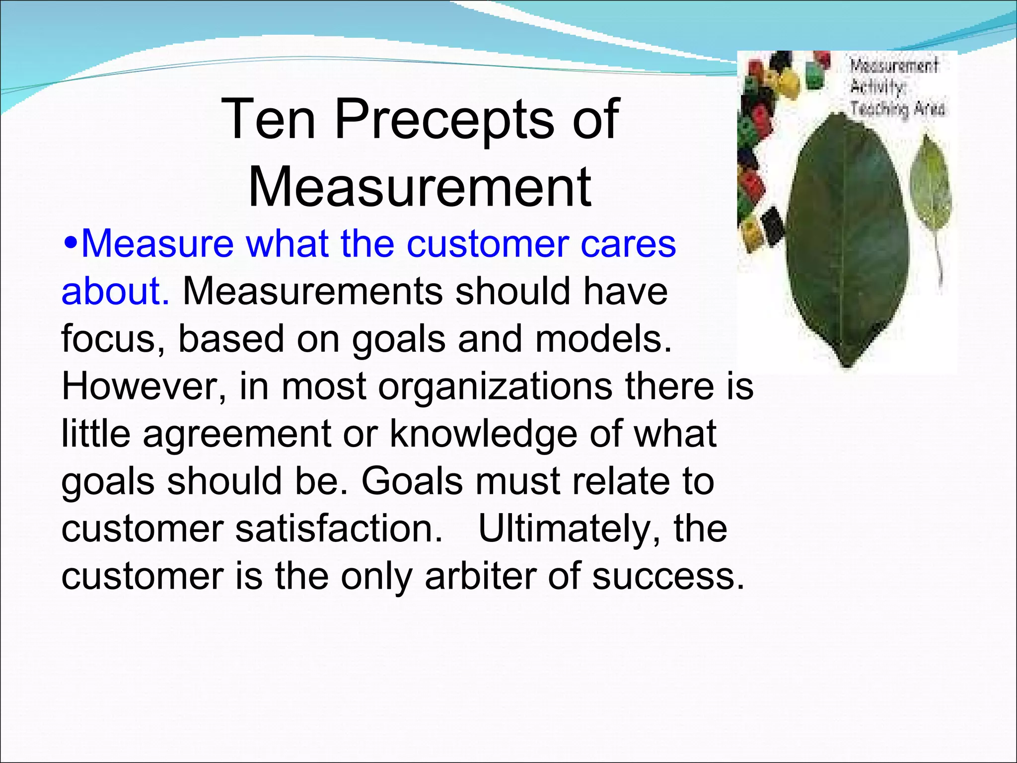 Ten Precepts of Measurement Measure what the customer cares about.  Measurements should have focus, based on goals and models.  However, in most organizations there is little agreement or knowledge of what goals should be. Goals must relate to customer satisfaction.  Ultimately, the customer is the only arbiter of success.  
