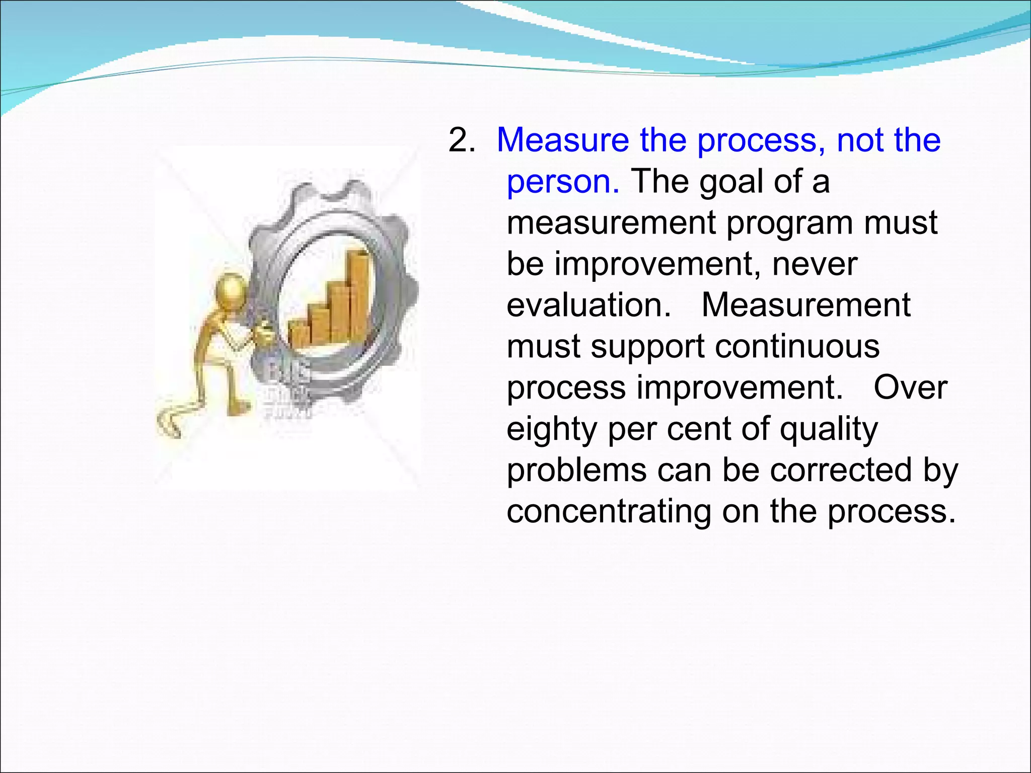 2.  Measure the process, not the person.  The goal of a measurement program must be improvement, never evaluation.  Measurement must support continuous process improvement.  Over eighty per cent of quality problems can be corrected by concentrating on the process.  