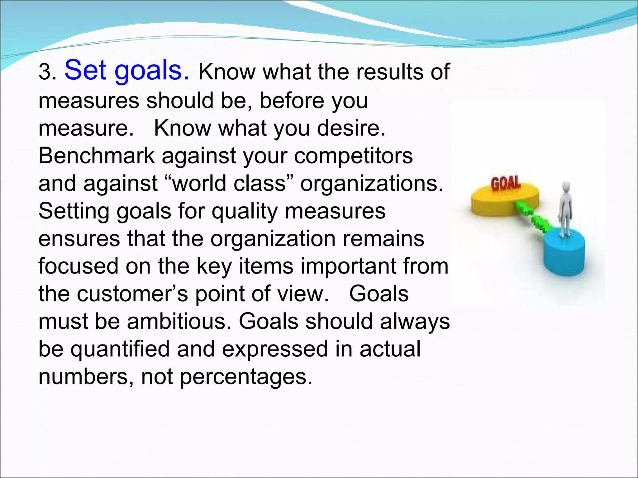 3.  Set goals.  Know what the results of measures should be, before you measure.  Know what you desire.  Benchmark against your competitors and against “world class” organizations. Setting goals for quality measures ensures that the organization remains focused on the key items important from the customer’s point of view.  Goals must be ambitious. Goals should always be quantified and expressed in actual numbers, not percentages.  
