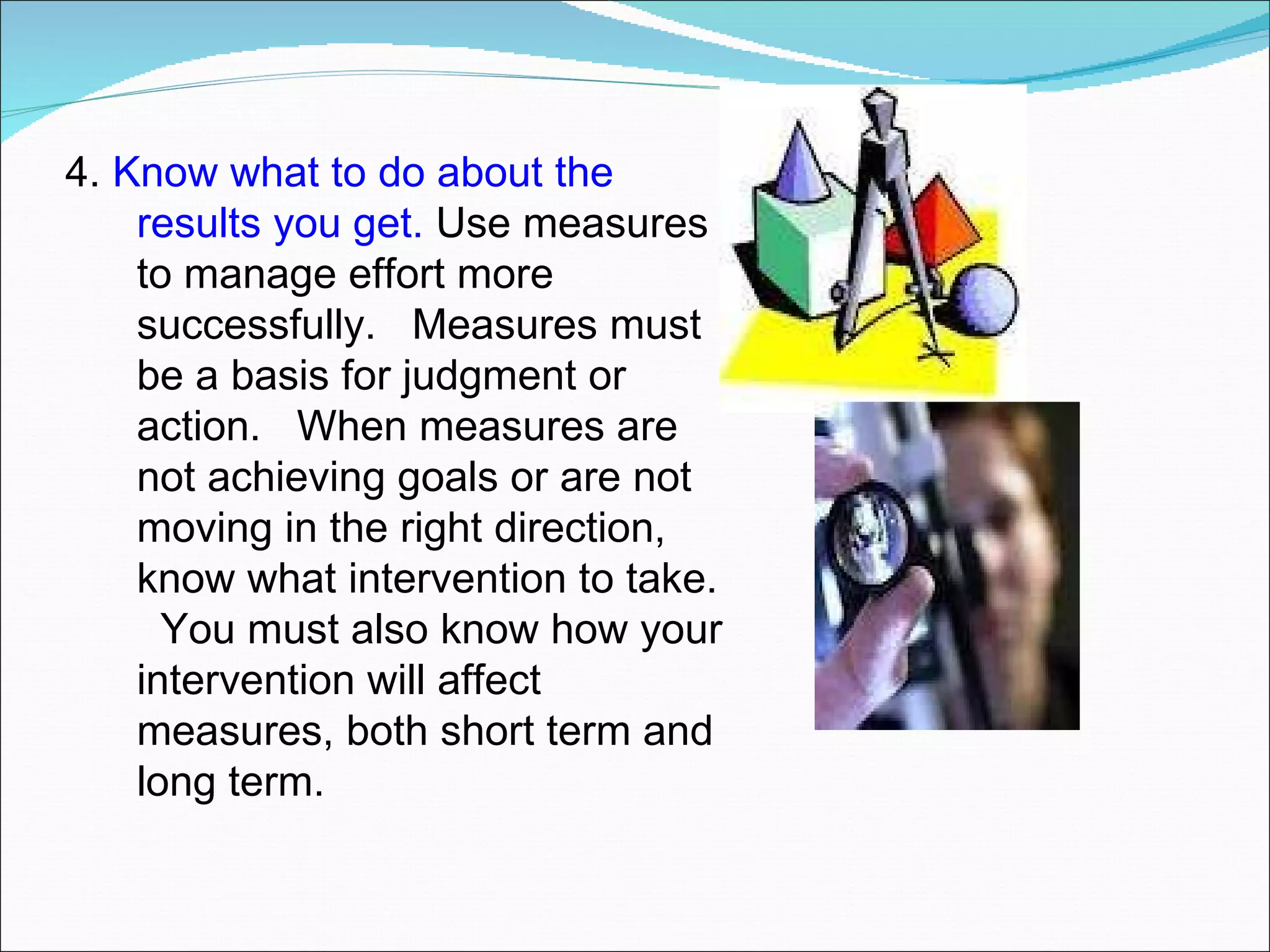 4.  Know what to do about the results you get.  Use measures to manage effort more successfully.  Measures must be a basis for judgment or action.  When measures are not achieving goals or are not moving in the right direction, know what intervention to take.  You must also know how your intervention will affect measures, both short term and long term. 