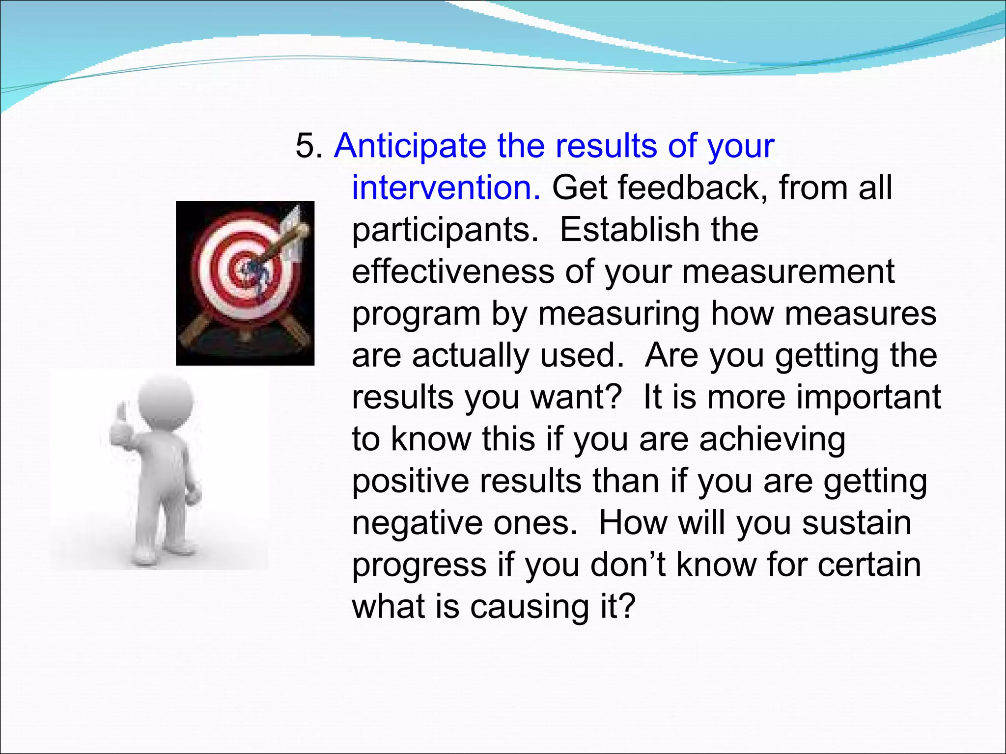 5.  Anticipate the results of your intervention.  Get feedback, from all participants.  Establish the effectiveness of your measurement program by measuring how measures are actually used.  Are you getting the results you want?  It is more important to know this if you are achieving positive results than if you are getting negative ones.  How will you sustain progress if you don’t know for certain what is causing it? 