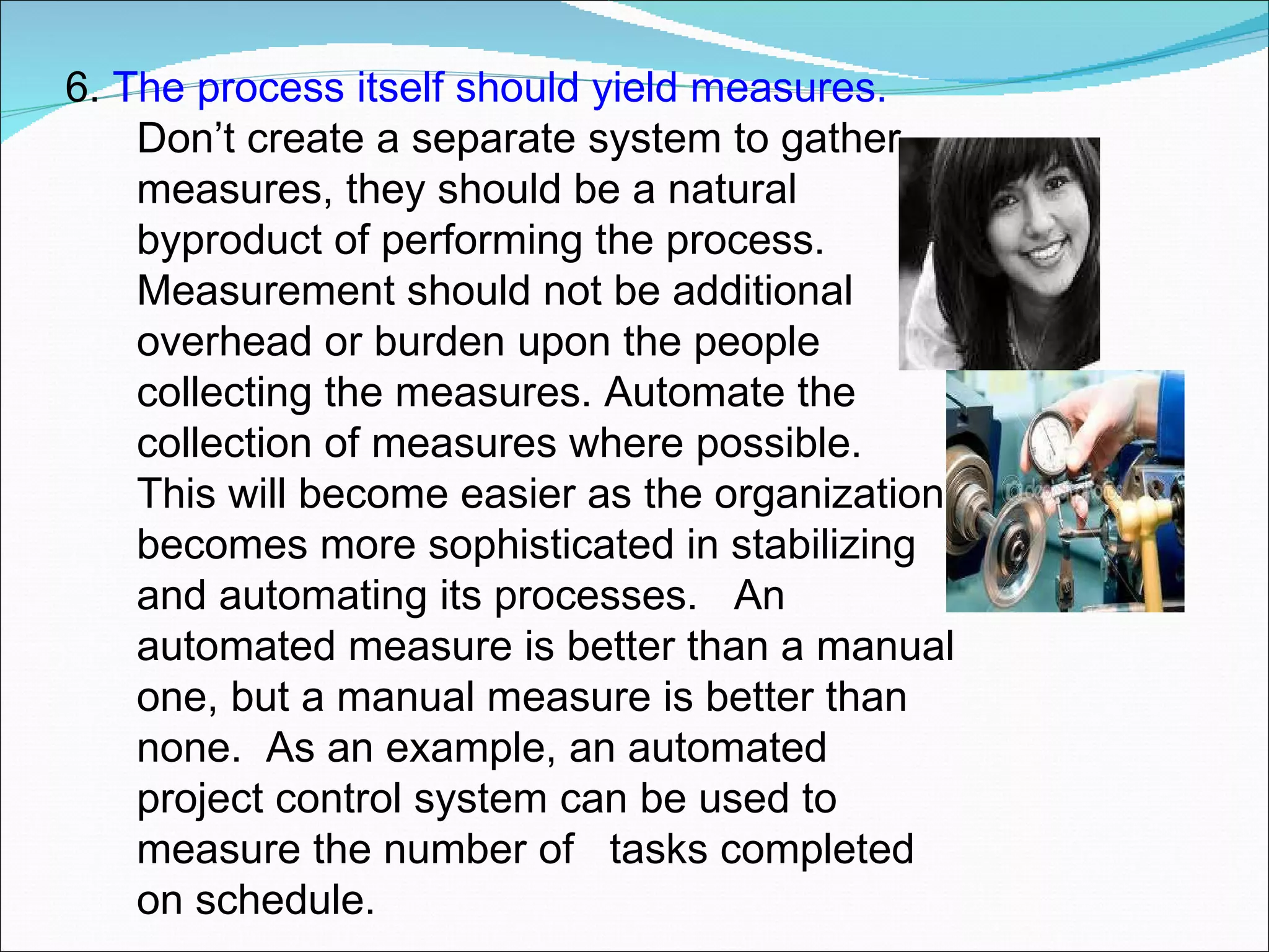 6.  The process itself should yield measures.  Don’t create a separate system to gather measures, they should be a natural byproduct of performing the process.  Measurement should not be additional overhead or burden upon the people collecting the measures. Automate the collection of measures where possible.  This will become easier as the organization becomes more sophisticated in stabilizing and automating its processes.  An automated measure is better than a manual one, but a manual measure is better than none.  As an example, an automated project control system can be used to measure the number of  tasks completed on schedule.  