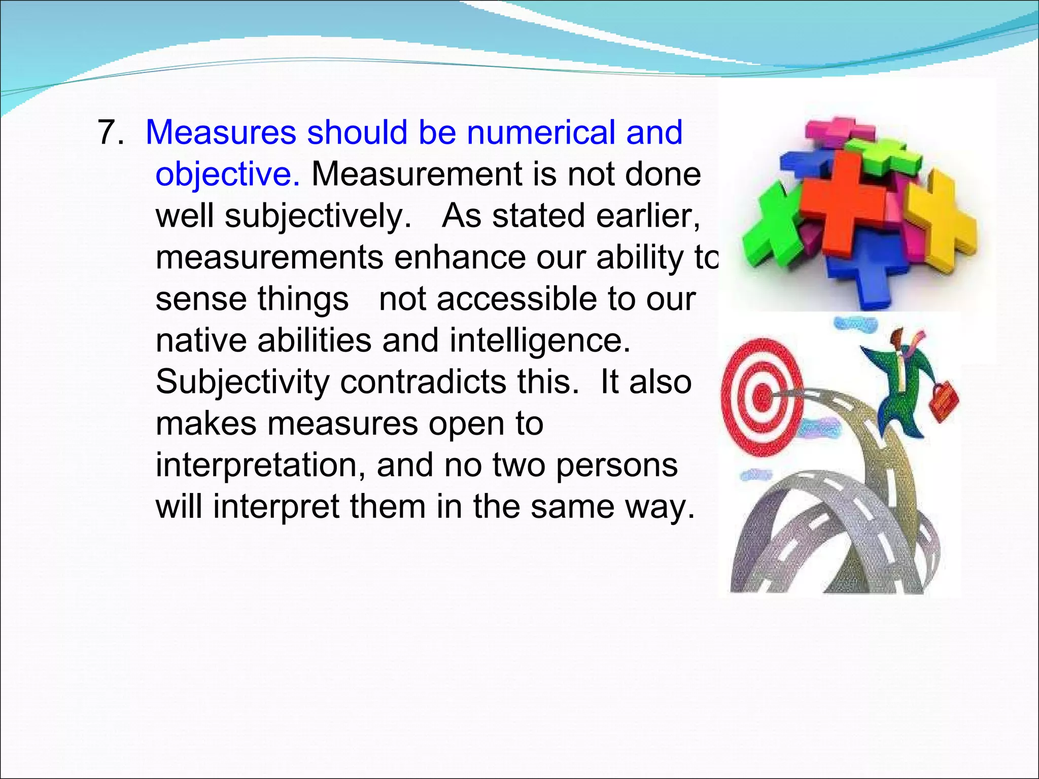 7.  Measures should be numerical and objective.  Measurement is not done well subjectively.  As stated earlier, measurements enhance our ability to sense things  not accessible to our native abilities and intelligence.  Subjectivity contradicts this.  It also makes measures open to interpretation, and no two persons will interpret them in the same way. 