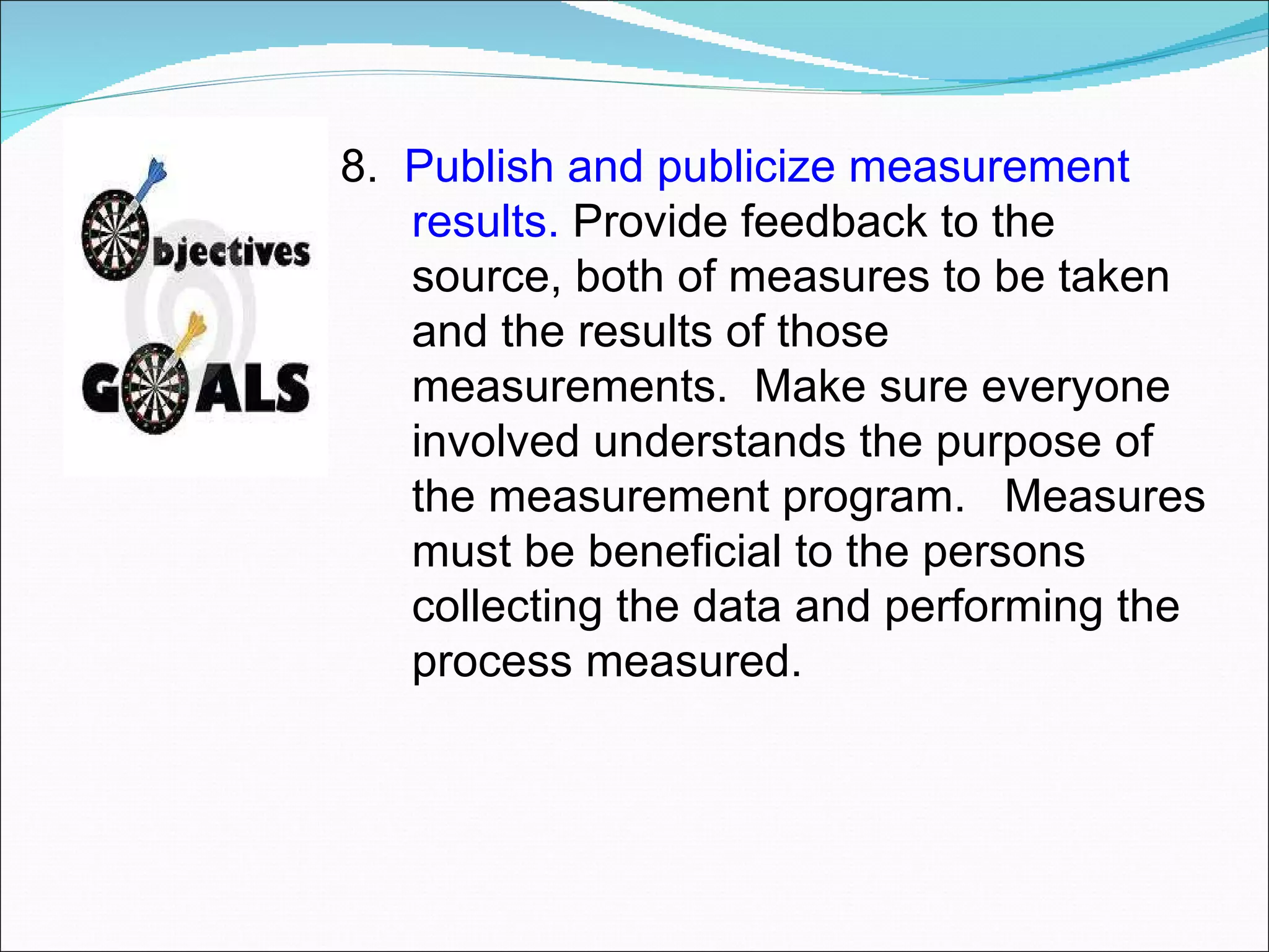   8.  Publish and publicize measurement results.  Provide feedback to the source, both of measures to be taken and the results of those measurements.  Make sure everyone involved understands the purpose of the measurement program.  Measures must be beneficial to the persons collecting the data and performing the process measured. 