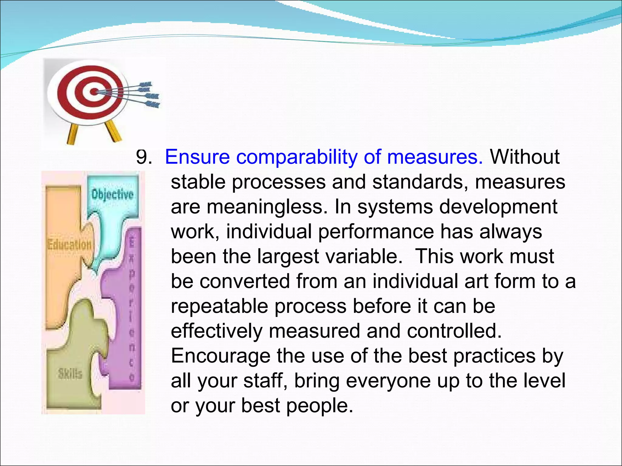 9.  Ensure comparability of measures.  Without stable processes and standards, measures are meaningless. In systems development work, individual performance has always been the largest variable.  This work must be converted from an individual art form to a repeatable process before it can be effectively measured and controlled.  Encourage the use of the best practices by all your staff, bring everyone up to the level or your best people. 