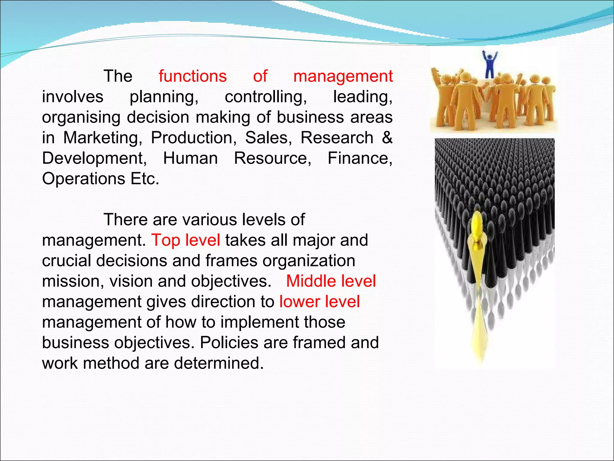 The  functions of management  involves planning, controlling, leading, organising decision making of business areas in Marketing, Production, Sales, Research & Development, Human Resource, Finance, Operations Etc. There are various levels of management.  Top level  takes all major and crucial decisions and frames organization mission, vision and objectives.  Middle level  management gives direction to  lower level  management of how to implement those business objectives. Policies are framed and work method are determined.  