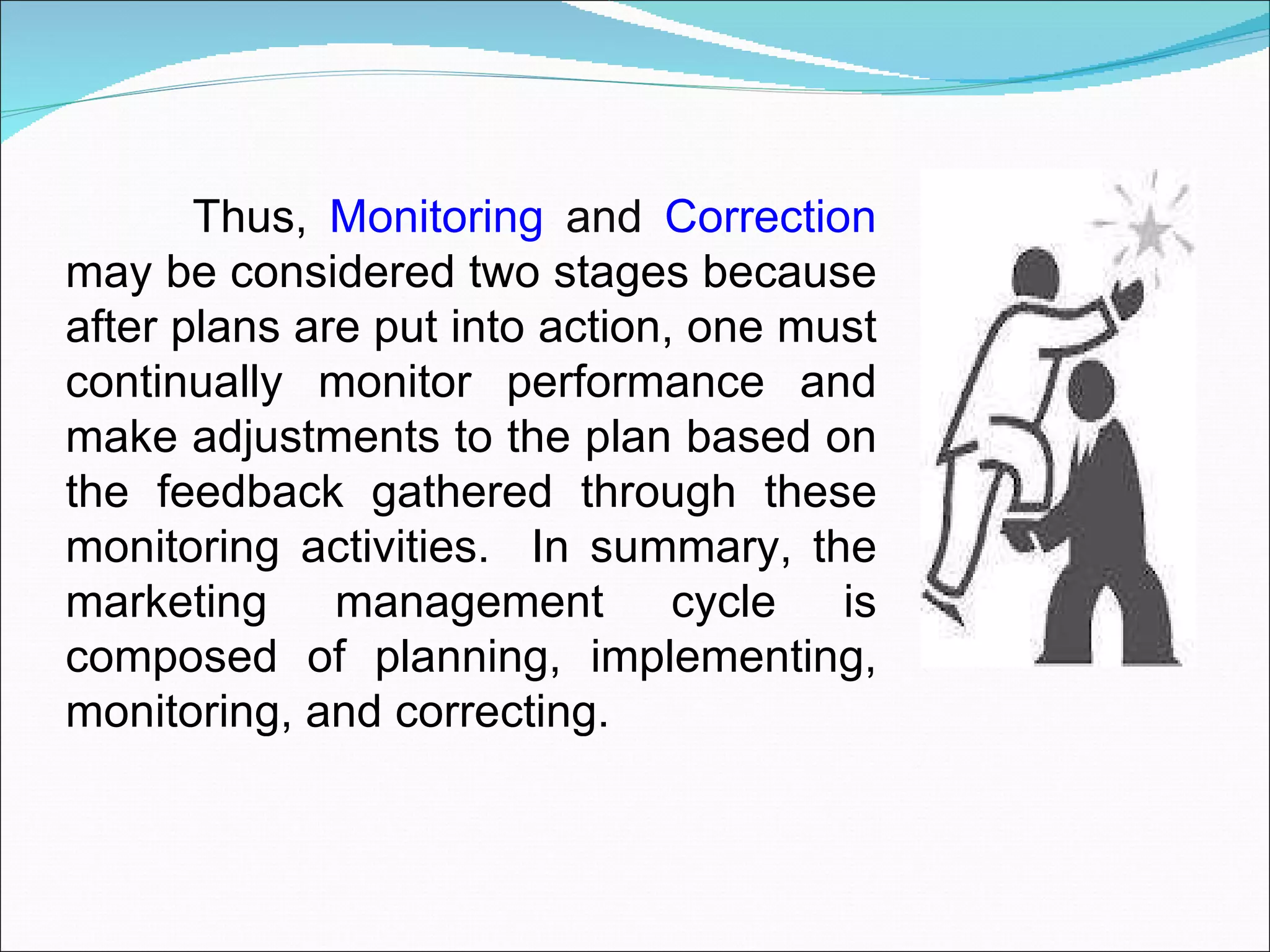 Thus,  Monitoring  and  Correction  may be considered two stages because after plans are put into action, one must continually monitor performance and make adjustments to the plan based on the feedback gathered through these monitoring activities.  In summary, the marketing management cycle is composed of planning, implementing, monitoring, and correcting.  