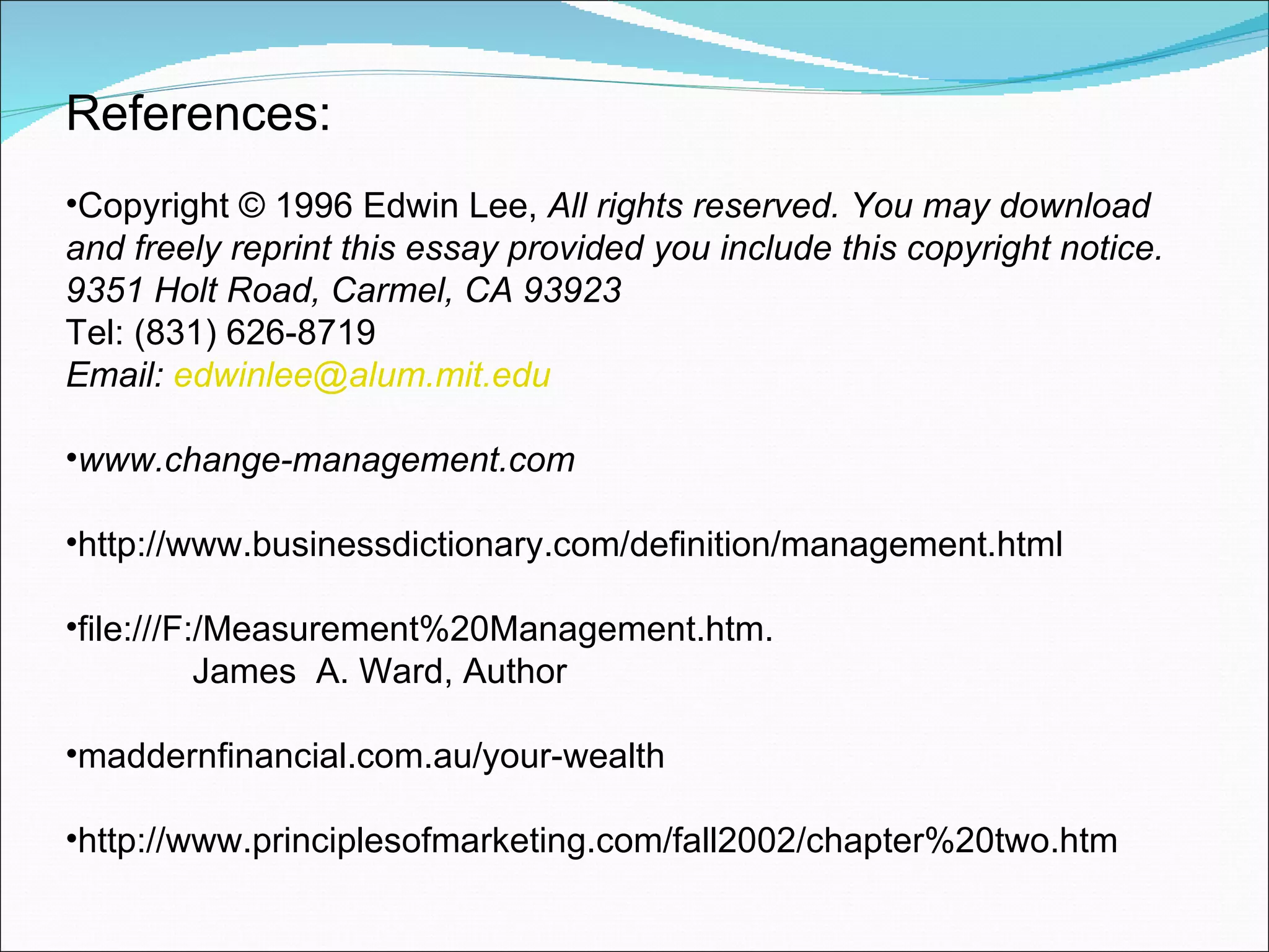 References: Copyright © 1996 Edwin Lee,  All rights reserved. You may download and freely reprint this essay provided you include this copyright notice. 9351 Holt Road, Carmel, CA 93923  Tel: (831) 626-8719    Email:  [email_address] www.change-management.com http://www.businessdictionary.com/definition/management.html file:///F:/Measurement%20Management.htm. James  A. Ward, Author maddernfinancial.com.au/your-wealth http://www.principlesofmarketing.com/fall2002/chapter%20two.htm 