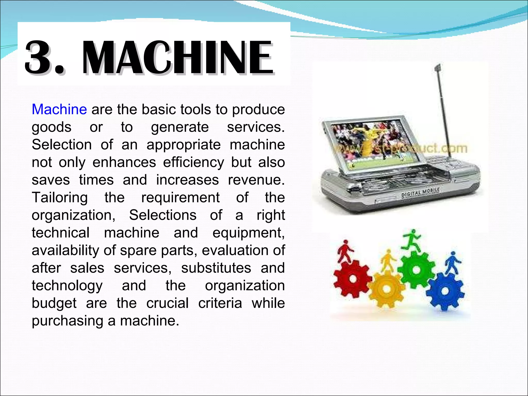 3. MACHINE Machine  are the basic tools to produce goods or to generate services. Selection of an appropriate machine not only enhances efficiency but also saves times and increases revenue. Tailoring the requirement of the organization, Selections of a right technical machine and equipment, availability of spare parts, evaluation of after sales services, substitutes and technology and the organization budget are the crucial criteria while purchasing a machine. 