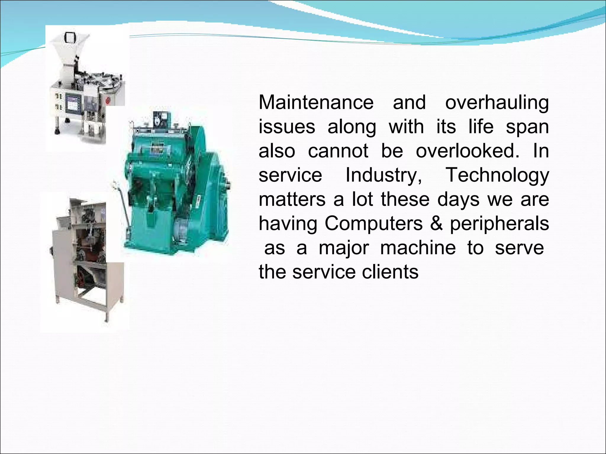 Maintenance and overhauling issues along with its life span also cannot be overlooked. In service Industry, Technology matters a lot these days we are having Computers & peripherals  as a major machine to serve the service clients 