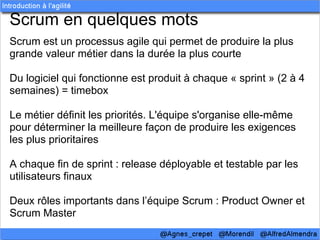 Scrum en quelques mots
Scrum est un processus agile qui permet de produire la plus
grande valeur métier dans la durée la plus courte

Du logiciel qui fonctionne est produit à chaque « sprint » (2 à 4
semaines) = timebox

Le métier définit les priorités. L'équipe s'organise elle-même
pour déterminer la meilleure façon de produire les exigences
les plus prioritaires

A chaque fin de sprint : release déployable et testable par les
utilisateurs finaux

Deux rôles importants dans l’équipe Scrum : Product Owner et
Scrum Master
 