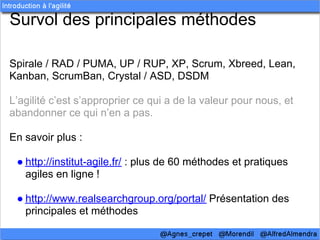 Survol des principales méthodes

Spirale / RAD / PUMA, UP / RUP, XP, Scrum, Xbreed, Lean,
Kanban, ScrumBan, Crystal / ASD, DSDM

L’agilité c’est s’approprier ce qui a de la valeur pour nous, et
abandonner ce qui n’en a pas.

En savoir plus :

 ● http://institut-agile.fr/ : plus de 60 méthodes et pratiques
   agiles en ligne !

 ● http://www.realsearchgroup.org/portal/ Présentation des
   principales et méthodes
 