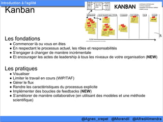 Kanban


Les fondations
 ● Commencer là ou vous en êtes
 ● En respectant le processus actuel, les rôles et responsabilités
 ● S’engager à changer de manière incrémentale
 ● Et encourager les actes de leadership à tous les niveaux de votre organisation (NEW)


Les pratiques
 ● Visualiser
 ● Limiter le travail en cours (WIP/TAF)
 ● Gérer le flux
 ● Rendre les caractéristiques du processus explicite
 ● Implémenter des boucles de feedbacks (NEW)
 ● S’améliorer de manière collaborative (en utilisant des modèles et une méthode
   scientifique)
 
