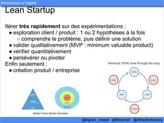 Lean Startup
Itérer très rapidement sur des expérimentations :
  ● exploration client / produit : 1 ou 2 hypothèses à la fois
      ○ comprendre le problème, puis définir une solution
  ● valider qualitativement (MVP : minimum valuable product)
  ● vérifier quantitativement
  ● persévérer ou pivoter
Enfin seulement :
  ● création produit / entreprise
 