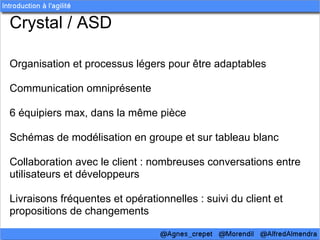 Crystal / ASD

Organisation et processus légers pour être adaptables

Communication omniprésente

6 équipiers max, dans la même pièce

Schémas de modélisation en groupe et sur tableau blanc

Collaboration avec le client : nombreuses conversations entre
utilisateurs et développeurs

Livraisons fréquentes et opérationnelles : suivi du client et
propositions de changements
 