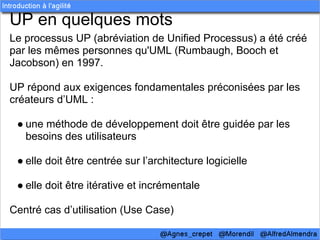 UP en quelques mots
Le processus UP (abréviation de Unified Processus) a été créé
par les mêmes personnes qu'UML (Rumbaugh, Booch et
Jacobson) en 1997.

UP répond aux exigences fondamentales préconisées par les
créateurs d’UML :

 ● une méthode de développement doit être guidée par les
   besoins des utilisateurs

 ● elle doit être centrée sur l’architecture logicielle

 ● elle doit être itérative et incrémentale

Centré cas d’utilisation (Use Case)
 
