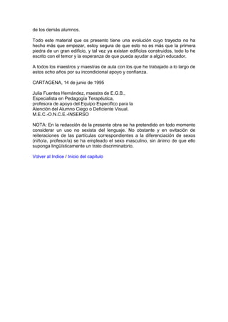 de los demás alumnos.
Todo este material que os presento tiene una evolución cuyo trayecto no ha
hecho más que empezar, estoy segura de que esto no es más que la primera
piedra de un gran edificio, y tal vez ya existan edificios construidos, todo lo he
escrito con el temor y la esperanza de que pueda ayudar a algún educador.
A todos los maestros y maestras de aula con los que he trabajado a lo largo de
estos ocho años por su incondicional apoyo y confianza.
CARTAGENA, 14 de junio de 1995
Julia Fuentes Hernández, maestra de E.G.B.,
Especialista en Pedagogía Terapéutica,
profesora de apoyo del Equipo Específico para la
Atención del Alumno Ciego o Deficiente Visual.
M.E.C.-O.N.C.E.-INSERSO
NOTA: En la redacción de la presente obra se ha pretendido en todo momento
considerar un uso no sexista del lenguaje. No obstante y en evitación de
reiteraciones de las partículas correspondientes a la diferenciación de sexos
(niño/a, profesor/a) se ha empleado el sexo masculino, sin ánimo de que ello
suponga lingüísticamente un trato discriminatorio.
Volver al Indice / Inicio del capitulo
 