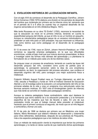 2. EVOLUCION HISTORICA DE LA EDUCACION INFANTIL
Con el siglo XVII da comienzo el desarrollo de la Pedagogía Científica. Johann
Amos Comenius (1592-1670) elabora una división en los períodos de desarrollo
del hombre que contempla por primera vez la infancia como tal, opinando que
en el período de 0 a 6 años es cuando hay un especial desarrollo de los
órganos sensoriales en el niño (Didáctica Magna, 1631).
Más tarde Rousseau en su obra "El Emilio" (1762), reconoce la necesidad de
que la educación se inicie en la primera infancia, teniendo en cuenta la
especificidad psíquica del infante, ya que el niño no es un hombre en pequeño.
Aunque su característica pedagógica peque de un excesivo individualismo, al
pretender un solo niño para un solo preceptor, hay que reconocer su influencia,
más como teórico que como pedagogo en el desarrollo de la pedagogía
científica.
El 12 de enero de 1746, nace en Zürich, Johann Heinrich-Pestalozzi, en 1798
comienza su segunda empresa pedagógica, en la que sus dificultades
económicas, unidas al bajo nivel que sus nuevos alumnos presentaban, le lleva
a investigar sobre las formas más idóneas del aprendizaje y a plantearse la
formulación de un método para cada uno de los distintos casos.
Se propuso crear un proceso de enseñanza, teniendo en cuenta las leyes del
desarrollo psíquico del niño, considera como punto de partida para el
aprendizaje, la percepción sensorial, sobre la idea de una enseñanza
estimuladora, es decir, la organización del proceso educativo, que conlleva el
desarrollo cognitivo del niño, para conseguir una mejor autonomía física e
intelectual.
Friderich Wilhelm August Froébel nace en Turingia (Alemania), en abril de
1782, estudia a Pestalozzi y funda en 1816 el Instituto General de Educación
Alemán y en él investiga sobre la evolución y el comportamiento del niño en las
primeras edades de la vida y crea un programa muy estructurado sobre las
técnicas sensorio motrices. En 1837 crea el Kindergarden (jardín de infancia)
que más tarde se convirtió en modelo para pedagogos venideros.
Aunque su sistema pedagógico fuese contradictorio, cabe aquí destacar la
importancia que dicho sistema da a la educación preescolar y a la formación
específica de los maestros que han de llevarla a cabo. En uno de sus
postulados incide en que el trabajo manual debe preceder al intelectual,
haciendo que el primero conduzca al segundo, de modo que en el niño lleguen
a confundirse y formar uno solo.
El 10 de julio de 1896 se doctora por primera vez en Medicina una mujer
italiana, María Montessori que elaboró métodos de observación y tratamiento
para niños deficientes, dedicándose, después de sus prácticas de Psiquiatría,
más a los aspectos pedagógicos que a los médicos de estos niños.
Crea un método de reeducación viendo la importancia que tenían los primeros
aprendizajes y no tarda en darse cuenta de que realmente dichos aprendizajes
 