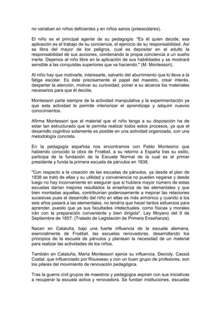 no variaban en niños deficientes y en niños sanos (preescolares).
El niño es el principal agente de su pedagogía: "Es él quien decide; esa
aplicación es el trabajo de su conciencia, el ejercicio de su responsabilidad. Así
se libra del mayor de los peligros, cual es depositar en el adulto la
responsabilidad de sus acciones, condenando la propia conciencia a un sueño
inerte. Dejemos al niño libre en la aplicación de sus habilidades y se mostrará
sensible a las conquistas superiores que va haciendo." (M. Montessori).
Al niño hay que motivarle, interesarle, salvarlo del aburrimiento que lo lleva a la
fatiga escolar. Es éste precisamente el papel del maestro, crear interés,
despertar la atención, motivar su curiosidad, poner a su alcance los materiales
necesarios para que él decida.
Montessori parte siempre de la actividad manipulativa y la experimentación ya
que esta actividad le permite interiorizar el aprendizaje y adquirir nuevos
conocimientos.
Afirma Montessori que el material que el niño tenga a su disposición ha de
estar tan estructurado que le permita realizar todos estos procesos, ya que el
desarrollo cognitivo solamente es posible en una actividad organizada, con una
metodología concreta.
En la pedagogía española nos encontramos con Pablo Montesino que
habiendo conocido la obra de Froébel, a su retorno a España tras su exilio,
participa de la fundación de la Escuela Normal de la cual es el primer
presidente y funda la primera escuela de párvulos en 1838.
"Con respecto a la creación de las escuelas de párvulos, ya desde el plan de
1838 se trató de ellas y su utilidad y conveniencia no pueden negarse y desde
luego no hay inconveniente en asegurar que si hubiera mayor número de estas
escuelas darían mejores resultados la enseñanza de las elementales y que
bien montadas aquellas, contribuirían poderosamente a mejorar las relaciones
sucesivas pues el desarrollo del niño en ellas es más armónico y cuando a los
seis años pasará a las elementales, no tendría que hacer tantos esfuerzos para
aprender, puesto que ya sus facultades intelectuales, como físicas y morales
irán con la preparación conveniente y bien dirigida". Ley Moyano del 9 de
Septiembre de 1857. (Tratado de Legislación de Primera Enseñanza).
Nacen en Cataluña, bajo una fuerte influencia de la escuela alemana,
esencialmente de Froébel, las escuelas renovadoras, desarrollando los
principios de la escuela de párvulos y plantean la necesidad de un material
para realizar las actividades de los niños.
También en Cataluña, María Montessori ejerce su influencia, Decroly, Cassiá
Costal, que influenciado por Rousseau y con un buen grupo de profesores, son
los pilares del movimiento de renovación pedagógica.
Tras la guerra civil grupos de maestros y pedagogos aspiran con sus iniciativas
a recuperar la escuela activa y renovadora. Se fundan instituciones, escuelas
 