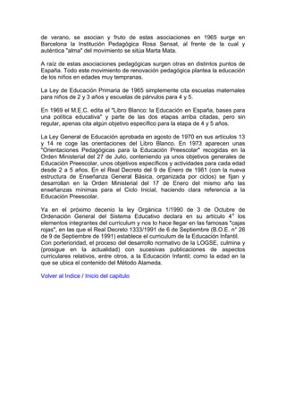 de verano, se asocian y fruto de estas asociaciones en 1965 surge en
Barcelona la Institución Pedagógica Rosa Sensat, al frente de la cual y
auténtica "alma" del movimiento se sitúa Marta Mata.
A raíz de estas asociaciones pedagógicas surgen otras en distintos puntos de
España. Todo este movimiento de renovación pedagógica plantea la educación
de los niños en edades muy tempranas.
La Ley de Educación Primaria de 1965 simplemente cita escuelas maternales
para niños de 2 y 3 años y escuelas de párvulos para 4 y 5.
En 1969 el M.E.C. edita el "Libro Blanco: la Educación en España, bases para
una política educativa" y parte de las dos etapas arriba citadas, pero sin
regular, apenas cita algún objetivo específico para la etapa de 4 y 5 años.
La Ley General de Educación aprobada en agosto de 1970 en sus artículos 13
y 14 re coge las orientaciones del Libro Blanco. En 1973 aparecen unas
"Orientaciones Pedagógicas para la Educación Preescolar" recogidas en la
Orden Ministerial del 27 de Julio, conteniendo ya unos objetivos generales de
Educación Preescolar, unos objetivos específicos y actividades para cada edad
desde 2 a 5 años. En el Real Decreto del 9 de Enero de 1981 (con la nueva
estructura de Enseñanza General Básica, organizada por ciclos) se fijan y
desarrollan en la Orden Ministerial del 17 de Enero del mismo año las
enseñanzas mínimas para el Ciclo Inicial, haciendo clara referencia a la
Educación Preescolar.
Ya en el próximo decenio la ley Orgánica 1/1990 de 3 de Octubre de
Ordenación General del Sistema Educativo declara en su artículo 4o
los
elementos integrantes del curriculum y nos lo hace llegar en las famosas "cajas
rojas", en las que el Real Decreto 1333/1991 de 6 de Septiembre (B.O.E. n° 26
de 9 de Septiembre de 1991) establece el curriculum de la Educación Infantil.
Con porterioridad, el proceso del desarrollo normativo de la LOGSE, culmina y
(prosigue en la actualidad) con sucesivas publicaciones de aspectos
curriculares relativos, entre otros, a la Educación Infantil; como la edad en la
que se ubica el contenido del Método Alameda.
Volver al Indice / Inicio del capitulo
 