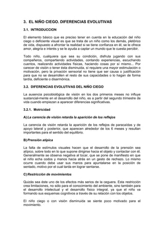 3. EL NIÑO CIEGO. DIFERENCIAS EVOLUTIVAS
3.1. INTRODUCCION
El elemento básico que es preciso tener en cuenta en la educación del niño
ciego o deficiente visual es que se trata de un niño como los demás, pletórico
de vida, dispuesto a afrontar la realidad si se tiene confianza en él, se le ofrece
amor, alegría e interés y se le ayuda a captar un mundo que le cuesta percibir.
Todo niño, cualquiera que sea su condición, disfruta jugando con sus
compañeros, compartiendo actividades, contando experiencias, escuchando
cuentos, realizando actividades físicas, haciendo cosas por sí mismo... Por
carecer de visión o tener ésta disminuida, sí requiere una mayor estimulación o
motivación, pero la privación sensorial no tiene que ser causa o justificación
para que no se desarrollen el resto de sus capacidades o lo hagan de forma
tardía, deficiente o disarmónica.
3.2. DIFERENCIAS EVOLUTIVAS DEL NIÑO CIEGO
La ausencia psicobiológica de visión en los dos primeros meses no influye
sustancial-mente en el desarrollo del niño, es a partir del segundo trimestre de
vida cuando empiezan a aparecer diferencias significativas.
3.2.1. Motricidad
A)La carencia de visión retarda la aparición de los reflejos
La carencia de visión retarda la aparición de los reflejos de paracaídas y de
apoyo lateral y posterior, que aparecen alrededor de los 6 meses y resultan
importantes para el sentido del equilibrio.
B)Prensión atípica
La falta de estímulos visuales hacen que el desarrollo de la prensión sea
atípico, sobre todo en lo que supone dirigirse hacia el objeto y contactar con él.
Generalmente se observa negativa al tocar, que se pone de manifiesto en que
el niño echa codos y manos hacia atrás en un gesto de rechazo. Lo mismo
ocurre cuando debe usar sus manos para apuntalarse en la posición de
sentado, motivo por el cual tarda en lograr sentarse.
C)Restricción de movimientos
Quizás sea éste uno de los efectos más serios de la ceguera. Esta restricción
crea limitaciones, no sólo para el conocimiento del ambiente, sino también para
el desarrollo intelectual y el desarrollo físico integral, ya que el niño va
formando sus esquemas cognitivos a través de su relación con los objetos.
El niño ciego o con visión disminuida se siente poco motivado para el
movimiento.
 