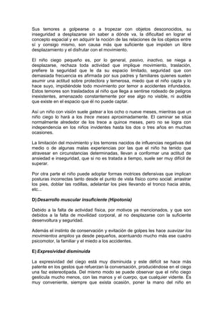 Sus temores a golpearse o a tropezar con objetos desconocidos, su
inseguridad a desplazarse sin saber a dónde va, la dificultad en lograr el
concepto espacial y en adquirir la noción de las relaciones de los objetos entre
sí y consigo mismo, son causa más que suficiente que impiden un libre
desplazamiento y el disfrutar con el movimiento.
El niño ciego pequeño es, por lo general, pasivo, inactivo, se niega a
desplazarse, rechaza toda actividad que implique movimiento, traslación,
prefiere la seguridad que le da su espacio limitado, seguridad que con
demasiada frecuencia es afirmada por sus padres y familiares quienes suelen
asumir una actitud sobre protectora y temerosa, miedo que el niño capta y lo
hace suyo, impidiéndole todo movimiento por temor a accidentes infundados.
Estos temores son trasladados al niño que llega a sentirse rodeado de peligros
inexistentes, amenazado constantemente por ese algo no visible, ni audible
que existe en el espacio que él no puede captar.
Así un niño con visión suele gatear a los ocho o nueve meses, mientras que un
niño ciego lo hará a los trece meses aproximadamente. El caminar se sitúa
normalmente alrededor de los trece a quince meses, pero no se logra con
independencia en los niños invidentes hasta los dos o tres años en muchas
ocasiones.
La limitación del movimiento y los temores nacidos de influencias negativas del
medio o de algunas malas experiencias por las que el niño ha tenido que
atravesar en circunstancias determinadas, llevan a conformar una actitud de
ansiedad e inseguridad, que si no es tratada a tiempo, suele ser muy difícil de
superar.
Por otra parte el niño puede adoptar formas motrices defensivas que implican
posturas incorrectas tanto desde el punto de vista físico como social: arrastrar
los pies, doblar las rodillas, adelantar los pies llevando el tronco hacia atrás,
etc...
D)Desarrollo muscular insuficiente (Hipotonía)
Debido a la falta de actividad física, por motivos ya mencionados, y que son
debidos a la falta de movilidad corporal, al no desplazarse con la suficiente
desenvoltura y seguridad.
Además el instinto de conservación y evitación de golpes les hace suavizar los
movimientos amplios ya desde pequeños, acentuando mucho más ese cuadro
psicomotor, la familiar y el miedo a los accidentes.
E) Expresividad disminuida
La expresividad del ciego está muy disminuida y este déficit se hace más
patente en los gestos que refuerzan la conversación, produciéndose en el ciego
una faz estereotipada. Del mismo modo se puede observar que el niño ciego
gesticula mucho menos, con las manos y el cuerpo, que cualquier vidente. Es
muy conveniente, siempre que exista ocasión, poner la mano del niño en
 