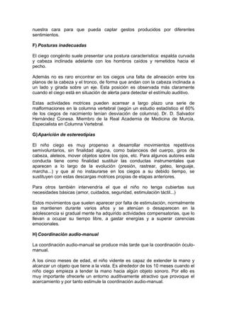 nuestra cara para que pueda captar gestos producidos por diferentes
sentimientos.
F) Posturas inadecuadas
El ciego congénito suele presentar una postura característica: espalda curvada
y cabeza inclinada adelante con los hombros caídos y remetidos hacia el
pecho.
Además no es raro encontrar en los ciegos una falta de alineación entre los
planos de la cabeza y el tronco, de forma que andan con la cabeza inclinada a
un lado y girada sobre un eje. Esta posición es observada más claramente
cuando el ciego está en situación de alerta para detectar el estímulo auditivo.
Estas actividades motrices pueden acarrear a largo plazo una serie de
malformaciones en la columna vertebral (según un estudio estadístico el 60%
de los ciegos de nacimiento tenían desviación de columna). Dr. D. Salvador
Hernández Conesa. Miembro de la Real Academia de Medicina de Murcia,
Especialista en Columna Vertebral.
G)Aparición de estereotipias
El niño ciego es muy propenso a desarrollar movimientos repetitivos
semivoluntarios, sin finalidad alguna, como balanceos del cuerpo, giros de
cabeza, aleteos, mover objetos sobre los ojos, etc. Para algunos autores esta
conducta tiene como finalidad sustituir las conductas instrumentales que
aparecen a lo largo de la evolución (presión, rastrear, gateo, lenguaje,
marcha...) y que al no instaurarse en los ciegos a su debido tiempo, se
sustituyen con estas descargas motrices propias de etapas anteriores.
Para otros también intervendría el que el niño no tenga cubiertas sus
necesidades básicas (amor, cuidados, seguridad, estimulación táctil...)
Estos movimientos que suelen aparecer por falta de estimulación, normalmente
se mantienen durante varios años y se atenúan o desaparecen en la
adolescencia si gradual mente ha adquirido actividades compensatorias, que lo
llevan a ocupar su tiempo libre, a gastar energías y a superar carencias
emocionales.
H)Coordinación audio-manual
La coordinación audio-manual se produce más tarde que la coordinación óculo-
manual.
A los cinco meses de edad, el niño vidente es capaz de extender la mano y
alcanzar un objeto que tiene a la vista. Es alrededor de los 10 meses cuando el
niño ciego empieza a tender la mano hacia algún objeto sonoro. Por ello es
muy importante ofrecerle un entorno auditivamente atractivo que provoque el
acercamiento y por tanto estimule la coordinación audio-manual.
 