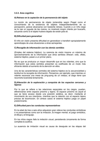 3.2.2. Area cognitiva
A)Retraso en la captación de la permanencia del objeto
La noción de permanencia de objeto (entendida según Piaget como el
conocimiento de la existencia de objetos independientemente de su
percepción), parece alcanzarse con bastante retraso. Cuando a un niño ciego
se le cae un juguete de las manos, no mostrará ningún interés por buscarlo,
actuando como si el objeto hubiera dejado de existir para él.
B)Dificultad para generalizar
El niño sin visión presenta dificultad en generalizar o transferir apropiadamente
aprendizajes de unas situaciones a otras semejantes.
C)Recogida de información con los demás sentidos
(Empleo del sistema háptico). La carencia de visión impone un máximo de
aprovechamiento de la información que otros sentidos ofrecen: oído, olfato,
sistema háptico, pasan a un primer plano.
No es que se produzca un mayor desarrollo que en los videntes, sino que la
información que estos sentidos presentan es codificada de un modo más
eficiente debido al aumento de la atención en ellos.
Una de las características centrales del sistema háptico es la secuencialidad y
lentitud en la recogida de información. Pensemos, por ejemplo, que mientras un
vidente reconoce una mesa de ping-pong de un vistazo, el ciego tiene que
recorrerla tocándola lentamente.
D)Alteración de la exploración y conquista de los espacios cercanos y
lejanos
Por lo que se refiere a las relaciones espaciales en los ciegos, pueden,
diferenciarse entre espacio próximo y lejano. El espacio próximo es aquel al
que se tiene acceso desde una posición estática, es decir, mediante el
movimiento de sus miembros, mientras que la relación con el espacio lejano
precisa de locomoción. En ambos casos el sistema háptico juega un papel
predominante.
E) Dificultad para las conductas representativas
En la edad de tres a seis años adquieren gran relieve las conductas simbólicas
o re presentativas como son la imitación, la imagen mental, el juego simbólico,
el dibujo y el lenguaje.
En los niños ciegos falla la imitación visual, persistiendo únicamente de forma
completa la auditiva.
La ausencia de imitación visual es causa de desajuste en las etapas del
 