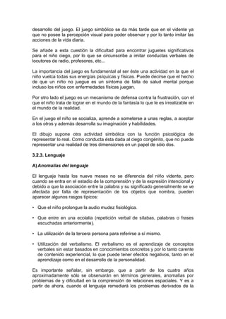desarrollo del juego. El juego simbólico se da más tarde que en el vidente ya
que no posee la percepción visual para poder observar y por lo tanto imitar las
acciones de la vida diaria.
Se añade a esta cuestión la dificultad para encontrar juguetes significativos
para el niño ciego, por lo que se circunscribe a imitar conductas verbales de
locutores de radio, profesores, etc...
La importancia del juego es fundamental al ser éste una actividad en la que el
niño vuelca todas sus energías psíquicas y físicas. Puede decirse que el hecho
de que un niño no juegue es un síntoma de falta de salud mental porque
incluso los niños con enfermedades físicas juegan.
Por otro lado el juego es un mecanismo de defensa contra la frustración, con el
que el niño trata de lograr en el mundo de la fantasía lo que le es irrealizable en
el mundo de la realidad.
En el juego el niño se socializa, aprende a someterse a unas reglas, a aceptar
a los otros y además desarrolla su imaginación y habilidades.
El dibujo supone otra actividad simbólica con la función psicológica de
representar lo real. Como conducta ésta dada al ciego congénito, que no puede
representar una realidad de tres dimensiones en un papel de sólo dos.
3.2.3. Lenguaje
A)Anomalías del lenguaje
El lenguaje hasta los nueve meses no se diferencia del niño vidente, pero
cuando se entra en el estadio de la comprensión y de la expresión intencional y
debido a que la asociación entre la palabra y su significado generalmente se ve
afectada por falta de representación de los objetos que nombra, pueden
aparecer algunos rasgos típicos:
• Que el niño prolongue la audio mudez fisiológica.
• Que entre en una ecolalia (repetición verbal de sílabas, palabras o frases
escuchadas anteriormente).
• La utilización de la tercera persona para referirse a sí mismo.
• Utilización del verbalismo. El verbalismo es el aprendizaje de conceptos
verbales sin estar basados en conocimientos concretos y por lo tanto carente
de contenido experiencial, lo que puede tener efectos negativos, tanto en el
aprendizaje como en el desarrollo de la personalidad.
Es importante señalar, sin embargo, que a partir de los cuatro años
aproximadamente sólo se observarán en términos generales, anomalías por
problemas de y dificultad en la comprensión de relaciones espaciales. Y es a
partir de ahora, cuando el lenguaje remediará los problemas derivados de la
 