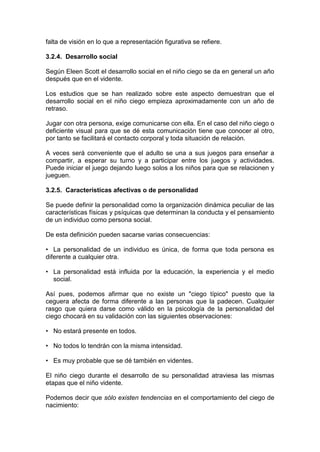 falta de visión en lo que a representación figurativa se refiere.
3.2.4. Desarrollo social
Según Eleen Scott el desarrollo social en el niño ciego se da en general un año
después que en el vidente.
Los estudios que se han realizado sobre este aspecto demuestran que el
desarrollo social en el niño ciego empieza aproximadamente con un año de
retraso.
Jugar con otra persona, exige comunicarse con ella. En el caso del niño ciego o
deficiente visual para que se dé esta comunicación tiene que conocer al otro,
por tanto se facilitará el contacto corporal y toda situación de relación.
A veces será conveniente que el adulto se una a sus juegos para enseñar a
compartir, a esperar su turno y a participar entre los juegos y actividades.
Puede iniciar el juego dejando luego solos a los niños para que se relacionen y
jueguen.
3.2.5. Características afectivas o de personalidad
Se puede definir la personalidad como la organización dinámica peculiar de las
características físicas y psíquicas que determinan la conducta y el pensamiento
de un individuo como persona social.
De esta definición pueden sacarse varias consecuencias:
• La personalidad de un individuo es única, de forma que toda persona es
diferente a cualquier otra.
• La personalidad está influida por la educación, la experiencia y el medio
social.
Así pues, podemos afirmar que no existe un "ciego típico" puesto que la
ceguera afecta de forma diferente a las personas que la padecen. Cualquier
rasgo que quiera darse como válido en la psicología de la personalidad del
ciego chocará en su validación con las siguientes observaciones:
• No estará presente en todos.
• No todos lo tendrán con la misma intensidad.
• Es muy probable que se dé también en videntes.
El niño ciego durante el desarrollo de su personalidad atraviesa las mismas
etapas que el niño vidente.
Podemos decir que sólo existen tendencias en el comportamiento del ciego de
nacimiento:
 