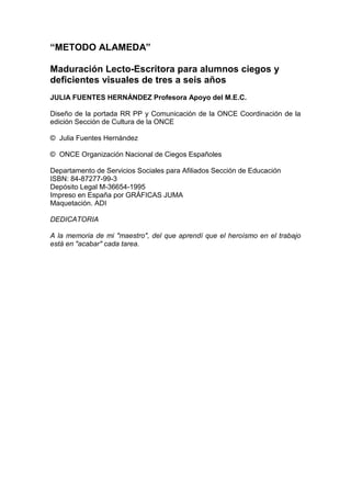 “METODO ALAMEDA”
Maduración Lecto-Escritora para alumnos ciegos y
deficientes visuales de tres a seis años
JULIA FUENTES HERNÁNDEZ Profesora Apoyo del M.E.C.
Diseño de la portada RR PP y Comunicación de la ONCE Coordinación de la
edición Sección de Cultura de la ONCE
© Julia Fuentes Hernández
© ONCE Organización Nacional de Ciegos Españoles
Departamento de Servicios Sociales para Afiliados Sección de Educación
ISBN: 84-87277-99-3
Depósito Legal M-36654-1995
Impreso en España por GRÁFICAS JUMA
Maquetación. ADI
DEDICATORIA
A la memoria de mi "maestro", del que aprendí que el heroísmo en el trabajo
está en "acabar" cada tarea.
 