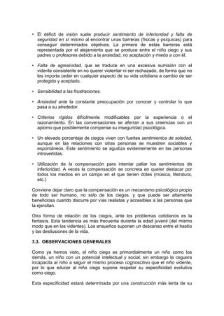 • El déficit de visión suele producir sentimiento de inferioridad y falta de
seguridad en sí mismo al encontrar unas barreras (físicas y psíquicas) para
conseguir determinados objetivos. La primera de estas barreras está
representada por el alejamiento que se produce entre el niño ciego y sus
padres o profesores debido a la ansiedad, no aceptación y miedo a con él.
• Falta de agresividad, que se traduce en una excesiva sumisión con el
vidente consistente en no querer violentar ni ser rechazado, de forma que no
les importa ceder en cualquier aspecto de su vida cotidiana a cambio de ser
protegido y aceptado.
• Sensibilidad a las frustraciones.
• Ansiedad ante la constante preocupación por conocer y controlar lo que
pasa a su alrededor.
• Criterios rígidos difícilmente modificables por la experiencia o el
razonamiento. En las conversaciones se aferran a sus creencias con un
aplomo que posiblemente compense su inseguridad psicológica.
• Un elevado porcentaje de ciegos viven con fuertes sentimientos de soledad,
aunque en las relaciones con otras personas se muestren sociables y
espontáneos. Este sentimiento se agudiza evidentemente en las personas
introvertidas.
• Utilización de la compensación para intentar paliar los sentimientos de
inferioridad. A veces la compensación se concreta en querer destacar por
todos los medios en un campo en el que tienen dotes (música, literatura,
etc.)
Conviene dejar claro que la compensación es un mecanismo psicológico propio
de todo ser humano, no sólo de los ciegos, y que puede ser altamente
beneficiosa cuando discurre por vías realistas y accesibles a las personas que
la ejercitan.
Otra forma de relación de los ciegos, ante los problemas cotidianos es la
fantasía. Esta tendencia es más frecuente durante la edad juvenil (del mismo
modo que en los videntes). Los ensueños suponen un descanso entre el hastío
y las desilusiones de la vida.
3.3. OBSERVACIONES GENERALES
Como ya hemos visto, el niño ciego es primordialmente un niño como los
demás, un niño con un potencial intelectual y social; sin embargo la ceguera
incapacita al niño a seguir el mismo proceso cognoscitivo que el niño vidente,
por lo que educar al niño ciego supone respetar su especificidad evolutiva
como ciego.
Esta especificidad estará determinada por una construcción más lenta de su
 