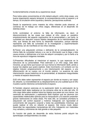 fundamentalmente a través de su experiencia visual.
Para todos estos conocimientos el niño deberá adquirir, entre otras cosas, una
buena organización espacio temporal, la correspondencia entre el espacio y el
tiempo, la circulación entre izquierda y derecha, percepciones auditivas.
Desde la experiencia como maestra de niños videntes pude observar, al
comienzo de mi trabajo con niños ciegos, diferencias en el desarrollo de
distintas áreas:
A) No controlaban el entorno: la falta de información, es decir, el
desconocimiento de las cosas que rodean al niño, causa un paulatino
empobrecimiento del aspecto cognoscitivo de la personalidad y, por tanto, la
curiosidad por descubrir nuevos objetos desaparece de la intencionalidad del
niño, que retrasa de esta forma su desarrollo madurativo, porque además
representa una falta de curiosidad en la investigación y experimentación
espontánea, tan de manifiesto en los niños videntes.
B) Tienen una adquisición errónea o deficiente de la conceptualización, la
misma falta de curiosidad reduce a su vez la información que le llega y ésta
causa errores o deficiencias a la hora de adquirir conceptos y por lo tanto a la
hora de reproducir imágenes mentales.
C)Presentan dificultades al interiorizar el espacio, lo que repercute en la
estructura de su personalidad. Para estimular a un niño ciego, éste debe
moverse, ya que tiene que buscar con sus manos la información táctil, yendo a
buscar los objetos que quiere explorar. Este movimiento y el contacto con los
objetos inducen progresivamente a una interiorización del espacio, a una
diferenciación de su cuerpo con el mundo exterior. La ausencia de esta
interiorización causa trastornos en la personalidad, al desatarse inseguridades
y miedos al espacio desconocido.
D)El niño debe saber representar el espacio por donde se mueve y ser capaz
de utilizarlo. La reversibilidad de su desplazamiento es una cualidad que el niño
muestra cuando interioriza correctamente el espacio.
E) También observé carencias en la exploración táctil, la estimulación de la
curiosidad táctil debe realizarse en los primeros años de la vida del niño. El
niño ciego debe saber analizar todos los objetos que pasan por sus manos. Las
carencias de estimulación y exploración táctil implican que los alumnos con
capacidades intelectuales óptimas para la manipulación y la creación presenten
graves restricciones en estas áreas. Por todo ello, se considera prioritaria la
adquisición del control espacial y motórico trabajando con rigurosidad el
conocimiento del esquema corporal y todas las posibilidades motoricas que
puede realizar el niño en relación al espacio. Del mismo modo deben
desarrollar las capacidades manipulativas del niño, trabajando con materiales
muy variados y volúmenes de más grande a más pequeño.
En función del grado de desarrollo de estos factores podrá adquirir los
aprendizajes correspondientes a la edad.
 