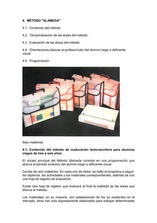 4. MÉTODO "ALAMEDA"
4.1. Contenido del método
4.2. Temporalización de las áreas del método
4.3. Evaluación de las áreas del método
4.4. Orientaciones básicas al profesor-tutor del alumno ciego o deficiente
visual
4.5. Programación
Seis maletines
4.1. Contenido del método de maduración lecto-escritora para alumnos
ciegos de tres a seis años
El núcleo principal del Método Alameda consiste en una programación que
abarca el período evolutivo del alumno ciego o deficiente visual.
Consta de seis maletines. En cada uno de éstos, se halla el programa a seguir:
los objetivos, las actividades y los materiales correspondientes, además de con
una hoja de registro de evaluación.
Existe otra hoja de registro que evaluará al final la totalidad de las áreas que
abarca el método.
Los materiales, en su mayoría, son adaptaciones de los ya existentes en el
mercado, otros han sido expresamente elaborados para trabajar determinadas
 
