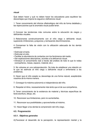 visual
Qué deben hacer y qué no deben hacer los educadores para equilibrar las
desventajas que impone la ceguera o deficiencia visual:
1. Tener conocimiento del informe oftalmológico del niño de forma detallada y
las repercusiones que la anomalía visual puede tener.
2. Conocer las tendencias más comunes sobre la educación de ciegos y
deficientes visuales.
3. Relacionarse constructivamente con el niño ciego o deficiente visual,
superando inhibiciones y prejuicios y rechazando discriminaciones.
4. Compensar la falta de visión con la utilización adecuada de los demás
sentidos:
• Estimular el tacto.
• Estimular el oído.
• Facilitar la abundancia de contactos con los fenómenos del medio.
• Dar explicaciones descriptivas, acordes a la deficiencia visual.
• Introducir el conocimiento real a través del análisis de todo lo que le rodea
(compañeros, mesas, espacio, material, etc.)
5. No volcarse en una sobreprotección. Se trata de establecer una relación en
la que se estimule al niño ciego o deficiente visual a enfrentarse a los
problemas.
6. Hacer que el niño acepte su desventaja de una forma natural, aceptándola
nosotros de la misma manera.
7. Conseguir la máxima autonomía e independencia del niño.
8. Respetar el ritmo, necesariamente más lento que el de sus compañeros.
9. Tener conocimiento de la existencia de material y técnicas específicas de
lecto-escritura, dibujo, etc.
10. Reconocer sus limitaciones, pero no aumentarlas.
11. Reconocer sus posibilidades y aprovecharlas al máximo.
12. Hacer llegar a los demás la comprensión del niño ciego.
4.5. Programación
4.5.1. Objetivos generales
A) Favorecer el desarrollo de la percepción, la representación mental y la
 