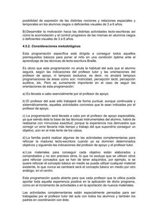 posibilidad de expresión de las distintas nociones y relaciones espaciales y
temporales en los alumnos ciegos o deficientes visuales de 3 a 6 años.
B) Desarrollar la motivación hacia las distintas actividades lecto-escritoras así
como la acomodación y el control progresivo de las mismas en alumnos ciegos
o deficientes visuales de 3 a 6 años.
4.5.2. Consideraciones metodológicas
Esta programación específica está dirigida a conseguir todos aquellos
prerrequisitos básicos para poner al niño en una condición óptima ante el
aprendizaje de las técnicas de lecto-escritura Braille.
Es obvio que esta programación no anula la habitual del aula que el alumno
seguirá, según las indicaciones del profesor tutor y las orientaciones del
profesor de apoyo, ni tampoco exclusiva, es decir, no anulará tampoco
programaciones de áreas como son: motricidad, percepción táctil, percepción
auditiva, etc. Pero es sumamente importante en el caso de seguir las
orientaciones de esta programación:
a) Es llevada a cabo esencialmente por el profesor de apoyo.
b) El profesor del aula sólo trabajará de forma puntual, aunque continuada y
sistemáticamente, aquellas actividades concretas que le sean indicadas por el
profesor de apoyo.
c) La programación será llevada a cabo por el profesor de apoyo especialista,
ya que siendo ésta la base de las técnicas instrumentales del alumno, habrá de
realizarse con minuciosa exactitud, porque la experiencia nos demuestra que
corregir un error llevaría más tiempo y trabajo del que supondría conseguir un
objetivo, aún en el más lento de los casos.
d) La familia podrá realizar algunas de las actividades complementarias para
reforzar la madurez lecto-escritora cuando ya se dominen determinados
objetivos y siguiendo las indicaciones del profesor de apoyo y el profesor tutor.
e) Los materiales para conseguir cada objetivo están elaborados y
comprobados y no son precisos otros, lo que no excluye que se utilicen otros
para reforzar conceptos que se han de tener adquiridos, por ejemplo, si se
quiere reforzar el concepto básico en medio se puede utilizar cualquier material
existente, lo que nunca se cambiará será el concepto básico en medio por otro
análogo: en el centro.
Esta programación queda abierta para que cada profesor que la utilice pueda
aportar toda aquella experiencia positiva en la aplicación de dicho programa,
como en el incremento de actividades o en la aportación de nuevos materiales.
Las actividades complementarias están especialmente pensadas para ser
trabajadas por el profesor tutor del aula con todos los alumnos y también los
padres en coordinación con éste.
 