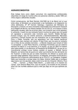 AGRADECIMIENTOS
Este trabajo tiene como objeto comunicar mis experiencias profesionales
adquiridas a lo largo de muchos años con personas videntes y desde 1985 con
niños ciegos o deficientes visuales.
Como consecuencia, del Real Decreto 334/1985 de 6 de Marzo por el que
entre otras, el Ministerio se compromete a dar facilidades a la integración de
niños deficientes, Da
Ma
Carmen Salaregui, inspectora del Ministerio de
Educación y Ciencia, en esos momentos responsable de la Educación Especial
en la Región de Murcia, me ofreció trabajar con la O.N.C.E. en el apoyo a niños
deficientes visuales; este fue el primer paso, una invitación que nunca agradecí
lo suficiente. A partir de ese momento fueron muchos los pasos que me quedé
sin agradecer y aprovecho este momento para hacerlo: Natalie Barraga;
Susana Crespo, que me orientó personal y desinteresadamente; Mercedes
Leonhard y Carmen Guinea que me impactaron por su personalidad; Ruperto
Ponz y Felipe Torrecilla, que me aguantaron con casi estoica paciencia
franciscana, pero siempre con aliento. A Saúl Orea, que me puso en contacto
con el Dios de las estrellas dormidas...; a Manolo Cepedo que rompió el hielo
"a carcajadas", a José Pérez Navarro, a Santiago Fernández que por sistema
siempre me decía sí; a mis alumnos; a mi equipo, ya que sin ellos no hubiera
sido nada posible; a Luis Berrocal, el Presidente de APANDEVIC, ya que sin su
incondicional entrega nunca hubiera existido el equipo; a Maribel García
Maestre, por tantos días de guerra sin saber que éramos las dos del bando de
los "buenos"; a todos los que en estos momentos me ofrecen su ayuda para
que esto salga adelante: Paqui Zamora, mi fotógrafa, animadora sociocultural y
deportiva de la Dirección Administrativa de la O.N.C.E. en Cartagena; Angeles
Nieto que transcribe y corrige todas mis faltas; Antonio Vallés que si consigue
algo bueno con mis apuntes, éstos verán la luz del día; Eduardo .Alhama, Pura
..., Pilar ..., Carmen... y Pedro Pablo Martín..., y sobre todo a mi maestro de
campo, Juan Antonio Masó Pino, que me ayudó y me enseñó en los primeros
años con tan humilde sabiduría que lo más que dejó ver era que aprendía de
mí y ...
 