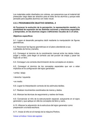 Los materiales están diseñados con colores, por parecemos que el material del
preescolar ciego debe ser atractivo para el resto de los alumnos y porque está
pensado para aquellos alumnos con resto visual.
4.5.3. PROGRAMACIÓN OBJETIVO GENERAL A
A) Favorecer la evolución de la percepción, la representación mental y la
posibilidad de expresión de las distintas nociones y relaciones espaciales
y temporales, en los alumnos ciegos o deficientes visuales de 3 a 6 años.
Objetivos específicos
A.1. Lograr el desarrollo perceptivo táctil mediante la manipulación de figuras
geométricas.
A.2. Reconocer las figuras geométricas en el plano atendiendo a sus
cualidades de forma y tamaño.
A.3. Conseguir el dominio de la coordinación manual entre los dedos índice,
pulgar y medio, para llegar al correcto uso del punzón de orejas y pasar las
hojas de un libro.
A.4. Conseguir una correcta discriminación de los conceptos en el plano.
A.5. Conseguir el dominio de los conceptos espaciales que van a estar
implícitos en la configuración del signo generador:
• arriba / abajo
• derecha / izquierda
• en medio.
A.6. Lograr la interpretación correcta de los estímulos táctiles.
A.7. Realizar movimientos coordinados de manos y dedos.
A.8. Afianzar las técnicas de seguimiento y rastreo de líneas.
A.9. Concienciar al niño de la estructuración espacial, subyacente en el signo
generador y que aplique en ella los conceptos de lleno y vacío.
A.10. Afianzar la adquisición de la estructura del signo generador como
preparación a la lecto-escritura.
A.11. Iniciar al niño en el manejo de la máquina Perkins.
Volver al Indice / Inicio del capitulo
 