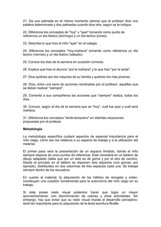 21. Da una palmada en el mismo momento (ahora) que el profesor dice una
palabra determinada y dos palmadas cuando dice otra, según se le indique.
22. Diferencia los conceptos de "hoy" y "ayer" tomando como punto de
referencia un día festivo (domingo) y un día lectivo (lunes).
23. Describe lo que hizo el niño "ayer" en el colegio.
24. Diferencia los conceptos "hoy-mañana" tomando como referencia un día
lectivo (viernes) y un día festivo (sábado).
25. Conoce los días de la semana en sucesión correcta.
26. Explica qué hizo el alumno "por la mañana" y lo que hizo "por la tarde".
27. Dice quiénes son los mayores de su familia y quiénes los más jóvenes.
28. Dice, entre una serie de acciones nombradas por el profesor, aquéllas que
se deben realizar "siempre".
29. Comenta a sus compañeros las acciones que "siempre" realiza, todos los
días.
30. Conoce, según el día de la semana que es "hoy", cuál fue ayer y cuál será
mañana.
31. Diferencia los conceptos "tarde-temprano" en distintas situaciones
propuestas por el profesor.
Metodología
La metodología específica cuidará aspectos de especial importancia para el
niño ciego, como son los relativos a su espacio de trabajo y a la utilización del
material.
El primer paso será la presentación de un espacio limitado, donde el niño
siempre dispone de unos puntos de referencia. Este consistirá en un tablero de
dibujo adaptado (tabla que por un lado es de goma y por el otro de corcho).
Desde el principio en el tablero se disponen seis espacios (con gomas, por
ejemplo), distribuidos en dos columnas de tres espacios cada una. Se trabaja
siempre dentro de los recuadros.
En cuanto al material, la adquisición de los hábitos de recogida y orden,
constituyen una cuestión fundamental para la autonomía del niño ciego en su
trabajo.
Si éste posee resto visual podemos hacer que logre un mayor
aprovechamiento, con discriminación de colores y otras actividades. Sin
embargo, hay que evitar que su resto visual impida el desarrollo perceptivo-
táctil tan importante para la adquisición de la lecto-escritura Braille.
 