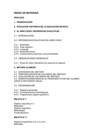 INDICE DE MATERIAS
PROLOGO
1. PRESENTACIÓN
2. EVOLUCIÓN HlSTORICA DE LA EDUCACIÓN INFANTIL
3. EL NIÑO CIEGO. DIFERENCIAS EVOLUTIVAS
3.1. INTRODUCCIÓN:
3.2. DIFERENCIAS EVOLUTIVAS DEL NIÑO CIEGO:
3.2.1. Motricidad
3.2.2. Área cognitiva
3.2.3. Lenguaje
3.2.4. Desarrollo social
3.2.5. Características afectivas o de personalidad
3.3. OBSERVACIONES GENERALES:
3.3.1. Áreas de mayor afectación por causa de la ceguera
4. METODO ALAMEDA
4.1. CONTENIDO DEL MÉTODO
4.2. TEMPORALIZACION DE LAS ÁREAS DEL MÉTODO
4.3. EVALUACIÓN DE LAS ÁREAS DEL MÉTODO
4.4. ORIENTACIONES BÁSICAS AL PROFESOR-TUTOR DEL ALUMNO
CIEGO O DEFICIENTE VISUAL
4.5. PROGRAMACIÓN
4.5.1. Objetivos generales
4.5.2. Consideraciones metodológicas
4.5.3. Programación objetivo general A
MALETA N° 1
Objetivo específico A.1
Materiales
Objetivo específico
Metodología
Temporalizacion
MALETA N° 2
Objetivos específicos A.2, A.3 y A.4
Materiales
 