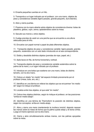 4. Ensarta pequeñas cuentas en un hilo.
5. Transporta a un lugar indicado por el profesor, con una mano, objetos de
peso y consistencia variable (ligero-pesado, grande-pequeño, duro-blando).
6. Abre y cierra puertas.
7. Presiona con la mano abierta sobre objetos de consistencia diversa: bolas de
plastilina, globos, cojín, arena; aplastándolos sobre la mesa.
8. Sacude sus manos u otros objetos.
9. Cuelga prendas de vestir en una percha que se encuentra a una altura
adecuada para el niño.
10. Envuelve con papel normal o papel de plata diferentes objetos.
11. Transporta objetos de peso y consistencia variable: ligero-pesado, grande-
pequeño, sostenidos con un solo dedo introducido en el asa correspondiente.
12. Dobla y desdobla distintos objetos (prendas de ropa, papel, etc.)
13. Apila tacos en fila, de forma horizontal y vertical.
14. Transporta objetos de peso y consistencia variable sostenidos sobre la
palma de la mano, a un lugar indicado por el profesor.
15. Introduce en una bolsa que sostiene con una mano, bolas de distinto
tamaño, con la otra mano.
16. Coloca un objeto "en medio" del espacio limitado previamente por el
profesor (mesa, aula, aro, etc.)
17. Identifica en una lámina en relieve los objetos que se encuentran "en medio
de" según le indique el profesor.
18. Localiza entre tres objetos, el que está "en medio".
19. Coloca tres objetos distintos, según le indique el profesor, en las posiciones
"arriba-en medio-abajo".
20. Identifica en una lámina de Thermoform la posición de distintos objetos,
según los conceptos: arriba-en medio-abajo.
21. Abre y cierra una mano manteniendo la muñeca inmóvil, dejando reposar
las manos sobre la mesa de forma que la palma queda abajo y el dorso arriba.
Luego el mismo ejercicio con la otra mano.
22. Cierra y abre simultáneamente ambas manos, con las palmas apoyadas
sobre la mesa.
 