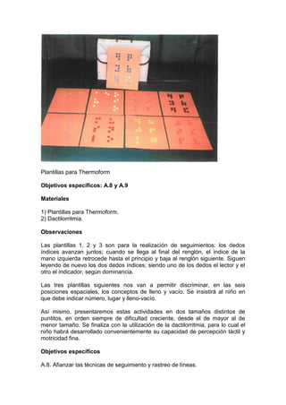 Plantillas para Thermoform
Objetivos específicos: A.8 y A.9
Materiales
1) Plantillas para Thermoform.
2) Dactilorritmia.
Observaciones
Las plantillas 1, 2 y 3 son para la realización de seguimientos: los dedos
índices avanzan juntos; cuando se llega al final del renglón, el índice de la
mano izquierda retrocede hasta el principio y baja al renglón siguiente. Siguen
leyendo de nuevo los dos dedos índices, siendo uno de los dedos el lector y el
otro el indicador, según dominancia.
Las tres plantillas siguientes nos van a permitir discriminar, en las seis
posiciones espaciales, los conceptos de lleno y vacío. Se insistirá al niño en
que debe indicar número, lugar y lleno-vacío.
Así mismo, presentaremos estas actividades en dos tamaños distintos de
puntitos, en orden siempre de dificultad creciente, desde el de mayor al de
menor tamaño. Se finaliza con la utilización de la dactilorritmia, para lo cual el
niño habrá desarrollado convenientemente su capacidad de percepción táctil y
motricidad fina.
Objetivos específicos
A.8. Afianzar las técnicas de seguimiento y rastreo de líneas.
 