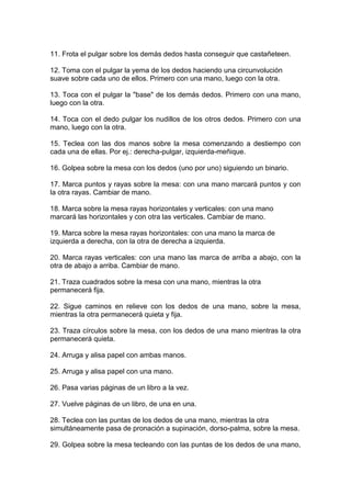 11. Frota el pulgar sobre los demás dedos hasta conseguir que castañeteen.
12. Toma con el pulgar la yema de los dedos haciendo una circunvolución
suave sobre cada uno de ellos. Primero con una mano, luego con la otra.
13. Toca con el pulgar la "base" de los demás dedos. Primero con una mano,
luego con la otra.
14. Toca con el dedo pulgar los nudillos de los otros dedos. Primero con una
mano, luego con la otra.
15. Teclea con las dos manos sobre la mesa comenzando a destiempo con
cada una de ellas. Por ej.: derecha-pulgar, izquierda-meñique.
16. Golpea sobre la mesa con los dedos (uno por uno) siguiendo un binario.
17. Marca puntos y rayas sobre la mesa: con una mano marcará puntos y con
la otra rayas. Cambiar de mano.
18. Marca sobre la mesa rayas horizontales y verticales: con una mano
marcará las horizontales y con otra las verticales. Cambiar de mano.
19. Marca sobre la mesa rayas horizontales: con una mano la marca de
izquierda a derecha, con la otra de derecha a izquierda.
20. Marca rayas verticales: con una mano las marca de arriba a abajo, con la
otra de abajo a arriba. Cambiar de mano.
21. Traza cuadrados sobre la mesa con una mano, mientras la otra
permanecerá fija.
22. Sigue caminos en relieve con los dedos de una mano, sobre la mesa,
mientras la otra permanecerá quieta y fija.
23. Traza círculos sobre la mesa, con los dedos de una mano mientras la otra
permanecerá quieta.
24. Arruga y alisa papel con ambas manos.
25. Arruga y alisa papel con una mano.
26. Pasa varias páginas de un libro a la vez.
27. Vuelve páginas de un libro, de una en una.
28. Teclea con las puntas de los dedos de una mano, mientras la otra
simultáneamente pasa de pronación a supinación, dorso-palma, sobre la mesa.
29. Golpea sobre la mesa tecleando con las puntas de los dedos de una mano,
 