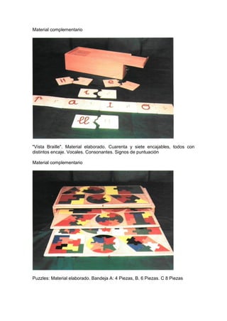 Material complementario
"Vista Braille". Material elaborado. Cuarenta y siete encajables, todos con
distintos encaje. Vocales. Consonantes. Signos de puntuación
Material complementario
Puzzles: Material elaborado. Bandeja A: 4 Piezas, B. 6 Piezas. C 8 Piezas
 