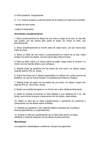 c) Parte posterior: marginadores.
A. 11.2. Coloca el papel y pulsa las teclas de la máquina en ejercicios sencillos:
• apretar las seis teclas
• pulsar el espaciador
Actividades complementarias
1. Eleva sucesivamente los dedos de una mano y luego de la otra, lo más alto
que pueda, con las manos fijas sobre la mesa, sin mover el resto, que
permanece fija.
2. Eleva simultáneamente el mismo dedo de cada mano, con las manos fijas
sobre la mesa.
3. Eleva un dedo de una mano y sucesivamente el mismo de la otra, hasta
acabar con todos los dedos, con las manos fijas sobre la mesa.
4. Eleva el dedo índice y lo coloca sobre el pulgar, luego sobre el corazón. Lo
mismo con los demás dedos y sus contiguos.
5. Modela bolas de plastilina con los dedos de una mano, sin utilizar ningún
soporte exterior (Por ej. mesa).
6. Cubre las líneas de un dibujo esquemático en relieve con varios churros de
plastilina, sin que se vea el trazado ni sobrepase las líneas en longitud.
7. Realiza bolas de papel con los dedos de una mano, sin utilizar ningún otro
soporte (Por ej.: otra mano, mesa).
8. Dobla una cuartilla de papel en un mínimo de cuatro dobleces libremente.
9. Dobla en sentido envolvente un folio doblado a una distancia de 3 cm. del
borde, que le sirve de pauta, presionando con los dedos, cada doblez.
10. Dobla un folio por la mitad superponiendo y ajustando los extremos y
presionando con los dedos sobre el doblez.
11. Modela con plastilina u otro material objetos indicados por el profesor
(formas geométricas y no geométricas).
12. Guarda un folio por superposición de un lado corto sobre uno largo,
doblando y cortando después con los dedos la parte sobrante.
Metodología
Los aspectos metodológicos a observar incluyen las siguientes
 