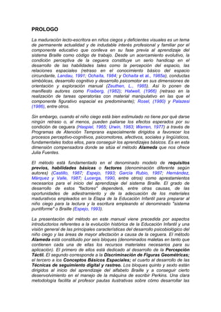 PROLOGO
La maduración lecto-escritora en niños ciegos y deficientes visuales es un tema
de permanente actualidad y de indudable interés profesional y familiar por el
componente educativo que conlleva en su fase previa al aprendizaje del
sistema Braille como código de trabajo. Desde un acercamiento evolutivo, la
condición perceptiva de la ceguera constituye un serio handicap en el
desarrollo de las habilidades tales como la percepción del espacio, las
relaciones espaciales (retraso en el conocimiento básico del espacio
circundante, Landau, 1991; Ochaíta, 1984; y Ochaíta et al., 1985a), conductas
simbólicas, desarrollo cognitivo y desarrollo psicomotor en sus dimensiones de
orientación y exploración manual (Zeuthen, L., 1985). Así lo ponen de
manifiesto autores como Fraiberg, (1982); Hatwell, (1966) (retraso en la
realización de tareas operatorias con material manipulativo en las que el
componente figurativo espacial es predominante); Rosel, (1980) y Palazesi
(1986), entre otros.
Sin embargo, cuando el niño ciego está bien estimulado no tiene por qué darse
ningún retraso o, al menos, pueden paliarse los efectos esperados por su
condición de ceguera (Haspiel, 1965; Urwin, 1983; Warren, 1977) a través de
Programas de Atención Temprana especialmente dirigidos a favorecer los
procesos perceptivo-cognitivos, psicomotores, afectivos, sociales y lingüísticos,
fundamentales todos ellos, para conseguir los aprendizajes básicos. Es en esta
dimensión compensadora donde se sitúa el método Alameda que nos ofrece
Julia Fuentes.
El método está fundamentado en el denominado modelo de requisitos
previos, habilidades básicas o factores (denominación diferente según
autores) (Castillo, 1987; Espejo, 1993; García Rubio, 1987; Hernández,
Márquez y Valle, 1987; Lucerga, 1990, entre otros) como aprestamientos
necesarios para el inicio del aprendizaje del sistema Braille. El grado de
desarrollo de estos "factores" dependerá, entre otras causas, de las
oportunidades de adiestramiento y de la adecuación de los materiales
madurativos empleados en la Etapa de la Educación Infantil para preparar al
niño ciego para la lectura y la escritura empleando el denominado "sistema
puntiforme" o Braille (Espejo, 1993).
La presentación del método en este manual viene precedida por aspectos
introductorios referentes a la evolución histórica de la Educación Infantil y una
visión general de las principales características del desarrollo psicobiológico del
niño ciego y las áreas de mayor afectación a causa de la ceguera. El método
Alameda está constituido por seis bloques (denominados maletas en tanto que
contienen cada una de ellas los recursos materiales necesarios para su
aplicación). El primero de ellos está dedicado al desarrollo de la Percepción
Táctil. El segundo corresponde a la Discriminación de Figuras Geométricas;
el tercero a los Conceptos Básicos Espaciales; el cuarto al desarrollo de las
Técnicas de seguimiento digital y rastreo. Los bloques quinto y sexto están
dirigidos al inicio del aprendizaje del alfabeto Braille y a conseguir cierto
desenvolvimiento en el manejo de la máquina de escribir Perkins. Una clara
metodología facilita al profesor pautas ilustrativas sobre cómo desarrollar las
 