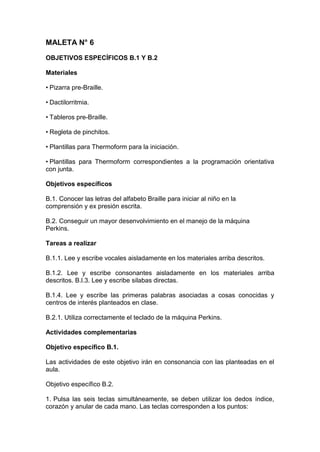 MALETA N° 6
OBJETIVOS ESPECÍFICOS B.1 Y B.2
Materiales
• Pizarra pre-Braille.
• Dactilorritmia.
• Tableros pre-Braille.
• Regleta de pinchitos.
• Plantillas para Thermoform para la iniciación.
• Plantillas para Thermoform correspondientes a la programación orientativa
con junta.
Objetivos específicos
B.1. Conocer las letras del alfabeto Braille para iniciar al niño en la
comprensión y ex presión escrita.
B.2. Conseguir un mayor desenvolvimiento en el manejo de la máquina
Perkins.
Tareas a realizar
B.1.1. Lee y escribe vocales aisladamente en los materiales arriba descritos.
B.1.2. Lee y escribe consonantes aisladamente en los materiales arriba
descritos. B.l.3. Lee y escribe silabas directas.
B.1.4. Lee y escribe las primeras palabras asociadas a cosas conocidas y
centros de interés planteados en clase.
B.2.1. Utiliza correctamente el teclado de la máquina Perkins.
Actividades complementarias
Objetivo específico B.1.
Las actividades de este objetivo irán en consonancia con las planteadas en el
aula.
Objetivo específico B.2.
1. Pulsa las seis teclas simultáneamente, se deben utilizar los dedos índice,
corazón y anular de cada mano. Las teclas corresponden a los puntos:
 