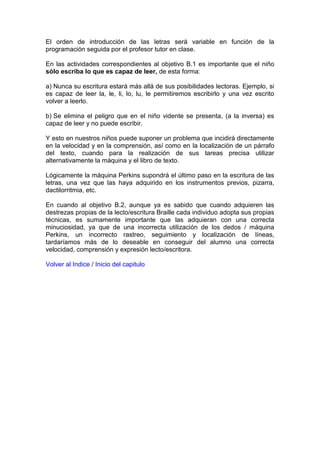 El orden de introducción de las letras será variable en función de la
programación seguida por el profesor tutor en clase.
En las actividades correspondientes al objetivo B.1 es importante que el niño
sólo escriba lo que es capaz de leer, de esta forma:
a) Nunca su escritura estará más allá de sus posibilidades lectoras. Ejemplo, si
es capaz de leer la, le, li, lo, lu, le permitiremos escribirlo y una vez escrito
volver a leerlo.
b) Se elimina el peligro que en el niño vidente se presenta, (a la inversa) es
capaz de leer y no puede escribir.
Y esto en nuestros niños puede suponer un problema que incidirá directamente
en la velocidad y en la comprensión, así como en la localización de un párrafo
del texto, cuando para la realización de sus tareas precisa utilizar
alternativamente la máquina y el libro de texto.
Lógicamente la máquina Perkins supondrá el último paso en la escritura de las
letras, una vez que las haya adquirido en los instrumentos previos, pizarra,
dactilorritmia, etc.
En cuando al objetivo B.2, aunque ya es sabido que cuando adquieren las
destrezas propias de la lecto/escritura Braille cada individuo adopta sus propias
técnicas, es sumamente importante que las adquieran con una correcta
minuciosidad, ya que de una incorrecta utilización de los dedos / máquina
Perkins, un incorrecto rastreo, seguimiento y localización de líneas,
tardaríamos más de lo deseable en conseguir del alumno una correcta
velocidad, comprensión y expresión lecto/escritora.
Volver al Indice / Inicio del capitulo
 